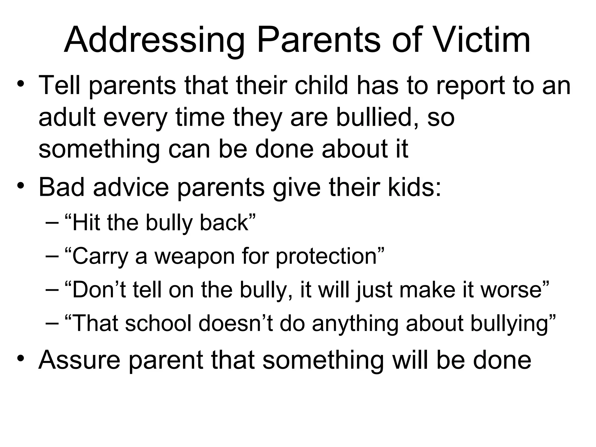 Addressing Parents of Victim
• Tell parents that their child has to report to an
adult every time they are bullied, so
something can be done about it
• Bad advice parents give their kids:
– “Hit the bully back”
– “Carry a weapon for protection”
– “Don’t tell on the bully, it will just make it worse”
– “That school doesn’t do anything about bullying”

• Assure parent that something will be done

 
