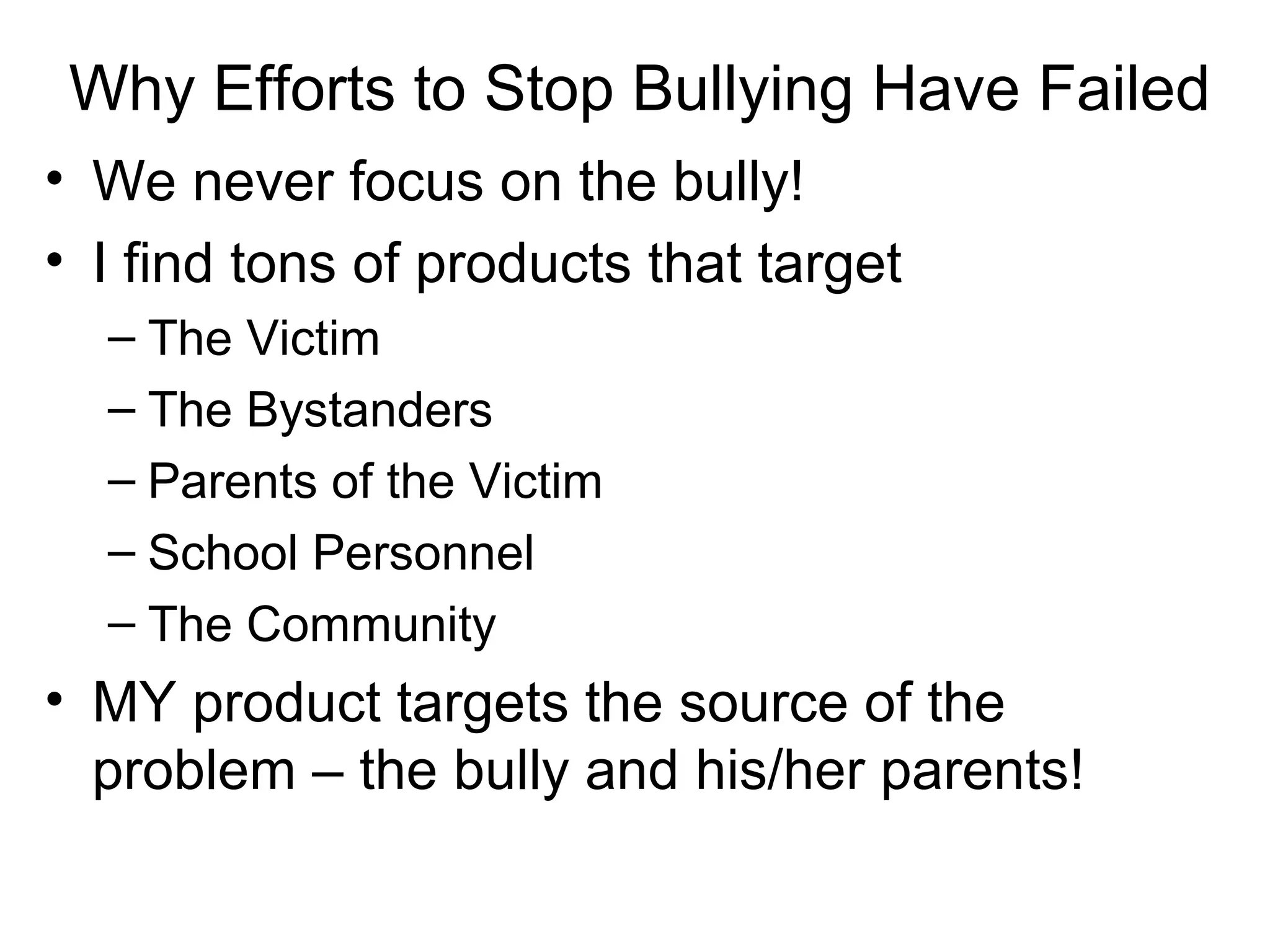Why Efforts to Stop Bullying Have Failed
• We never focus on the bully!
• I find tons of products that target
– The Victim
– The Bystanders
– Parents of the Victim
– School Personnel
– The Community

• MY product targets the source of the
problem – the bully and his/her parents!

 