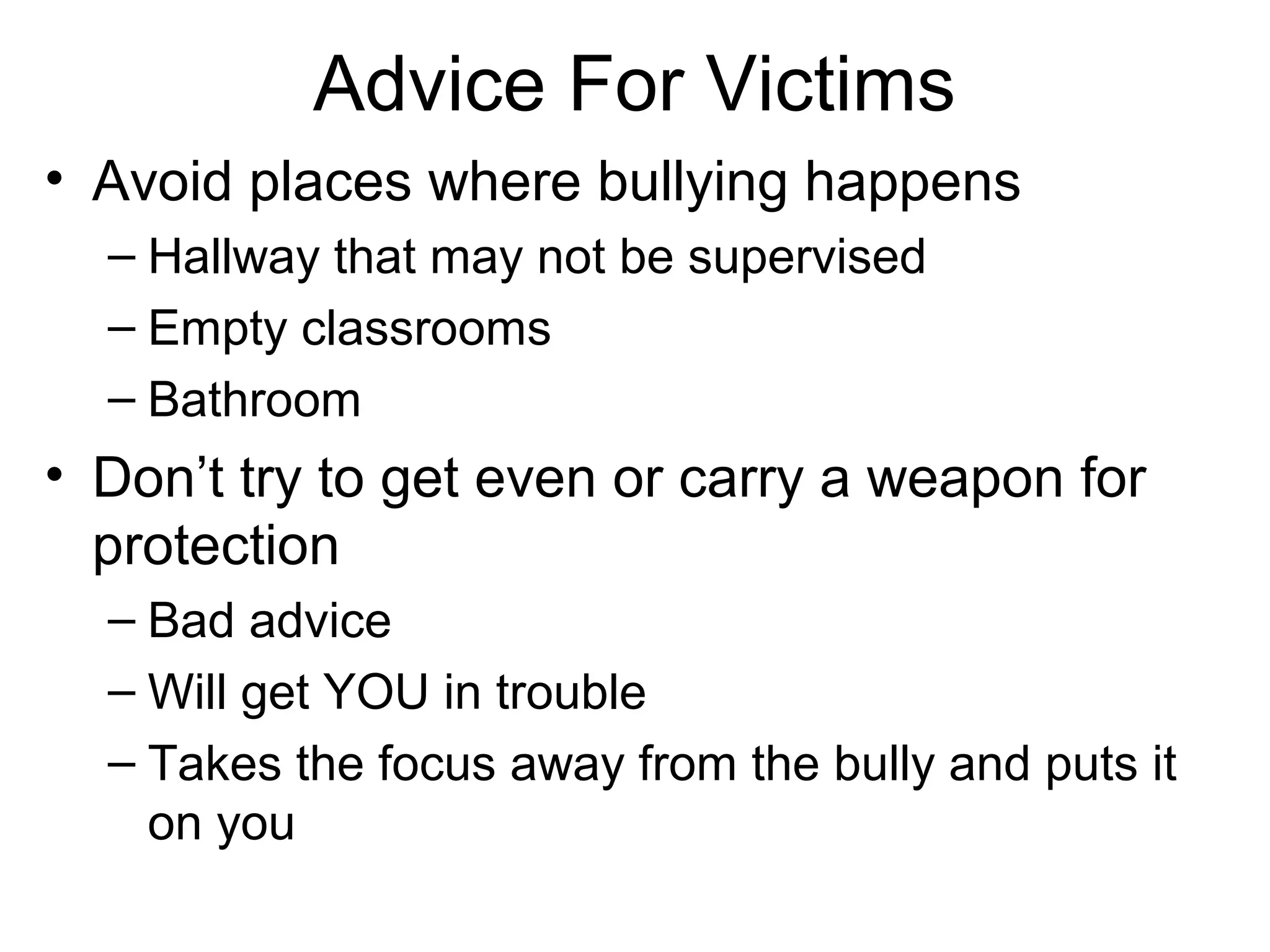 Advice For Victims
• Avoid places where bullying happens
– Hallway that may not be supervised
– Empty classrooms
– Bathroom

• Don’t try to get even or carry a weapon for
protection
– Bad advice
– Will get YOU in trouble
– Takes the focus away from the bully and puts it
on you

 