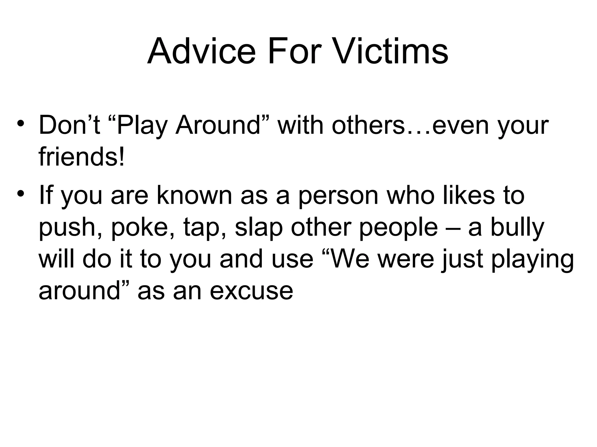 Advice For Victims
• Don’t “Play Around” with others…even your
friends!
• If you are known as a person who likes to
push, poke, tap, slap other people – a bully
will do it to you and use “We were just playing
around” as an excuse

 