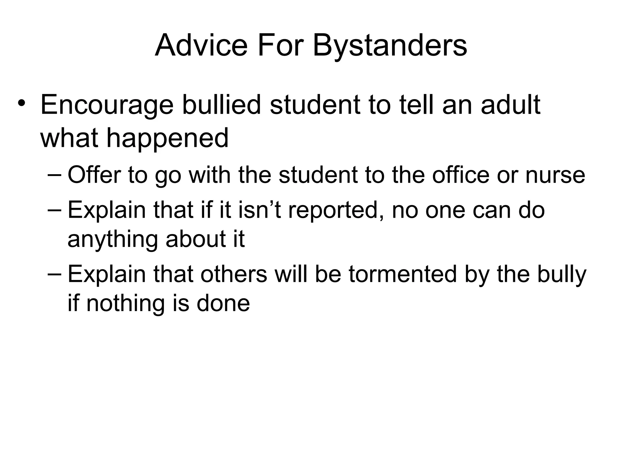 Advice For Bystanders
• Encourage bullied student to tell an adult
what happened
– Offer to go with the student to the office or nurse
– Explain that if it isn’t reported, no one can do
anything about it
– Explain that others will be tormented by the bully
if nothing is done

 