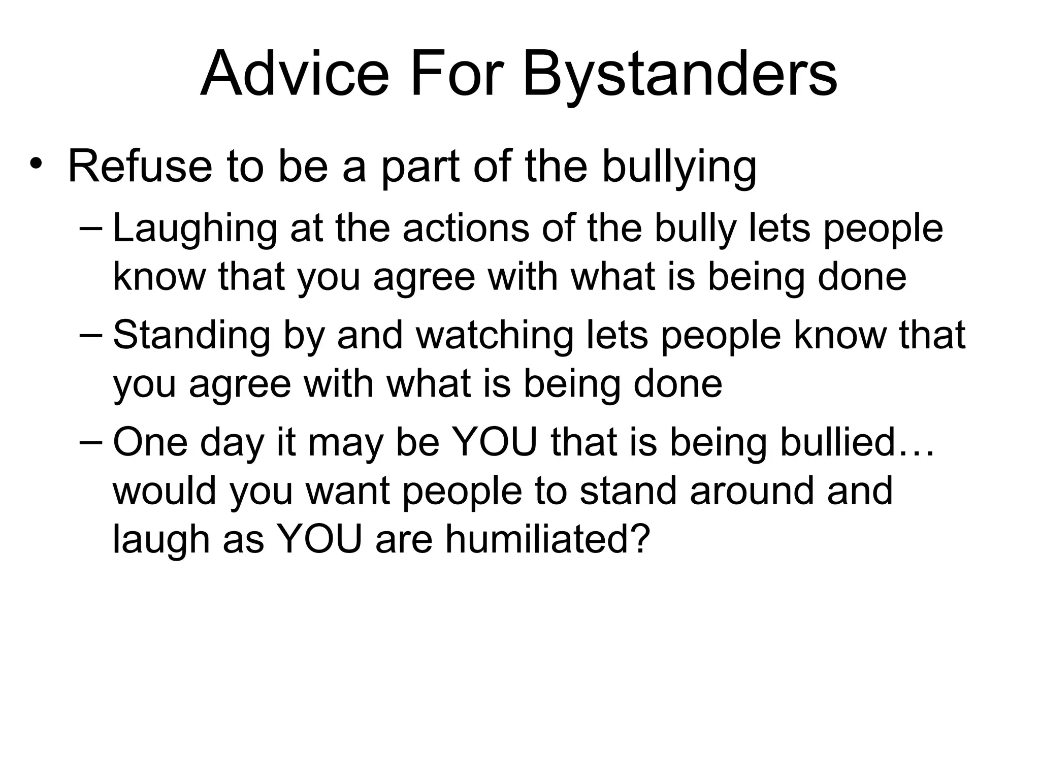 Advice For Bystanders
• Refuse to be a part of the bullying
– Laughing at the actions of the bully lets people
know that you agree with what is being done
– Standing by and watching lets people know that
you agree with what is being done
– One day it may be YOU that is being bullied…
would you want people to stand around and
laugh as YOU are humiliated?

 