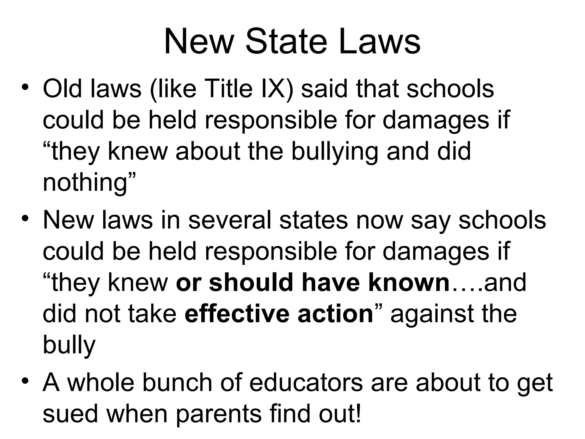 New State Laws
• Old laws (like Title IX) said that schools
could be held responsible for damages if
“they knew about the bullying and did
nothing”
• New laws in several states now say schools
could be held responsible for damages if
“they knew or should have known….and
did not take effective action” against the
bully
• A whole bunch of educators are about to get
sued when parents find out!

 