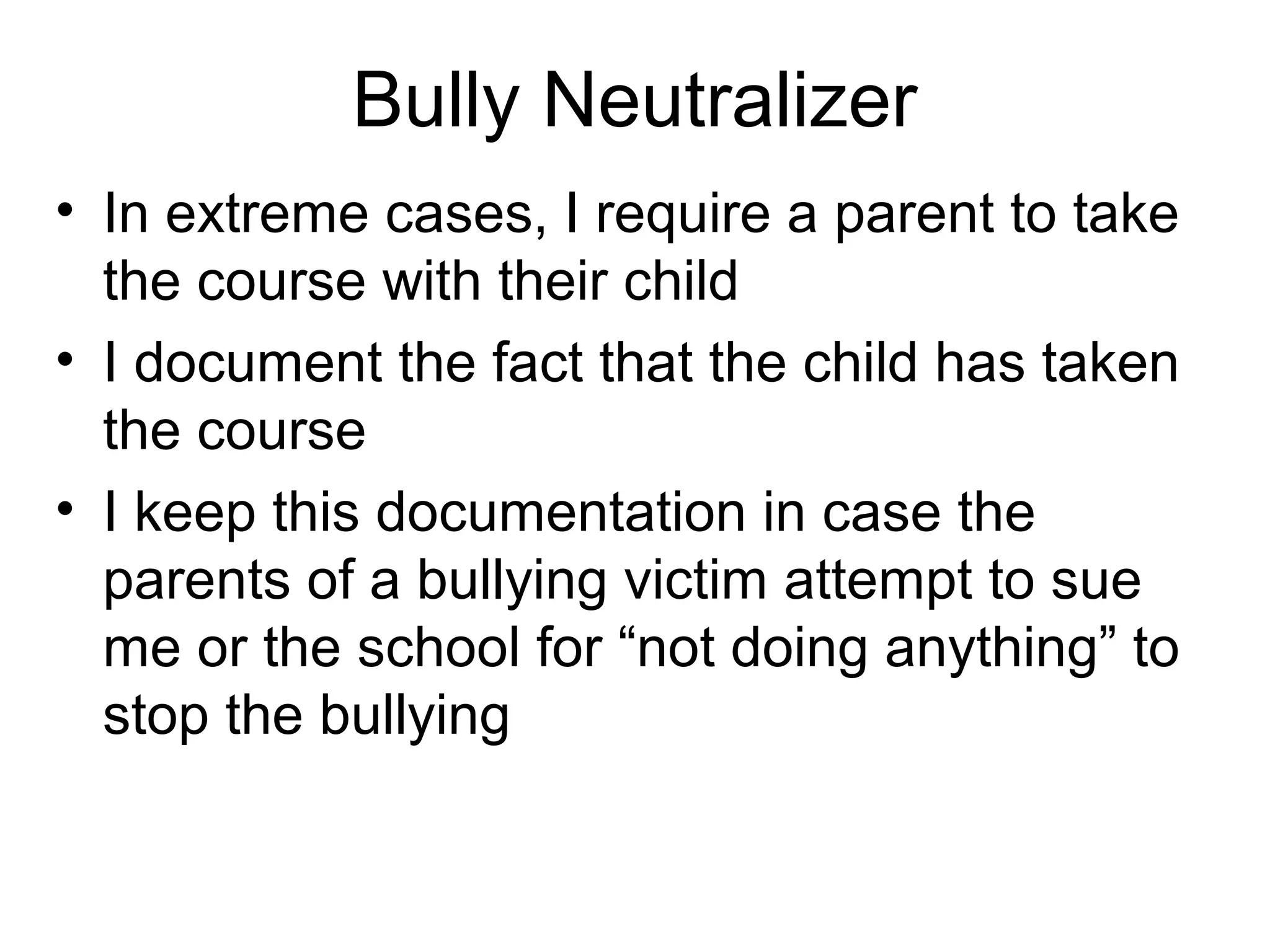 Bully Neutralizer
• In extreme cases, I require a parent to take
the course with their child
• I document the fact that the child has taken
the course
• I keep this documentation in case the
parents of a bullying victim attempt to sue
me or the school for “not doing anything” to
stop the bullying

 