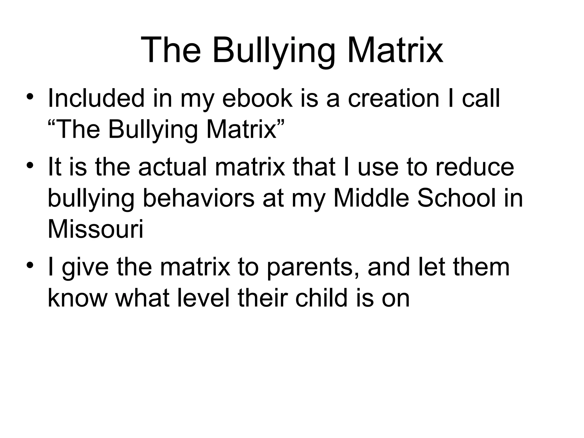 The Bullying Matrix
• Included in my ebook is a creation I call
“The Bullying Matrix”
• It is the actual matrix that I use to reduce
bullying behaviors at my Middle School in
Missouri
• I give the matrix to parents, and let them
know what level their child is on

 