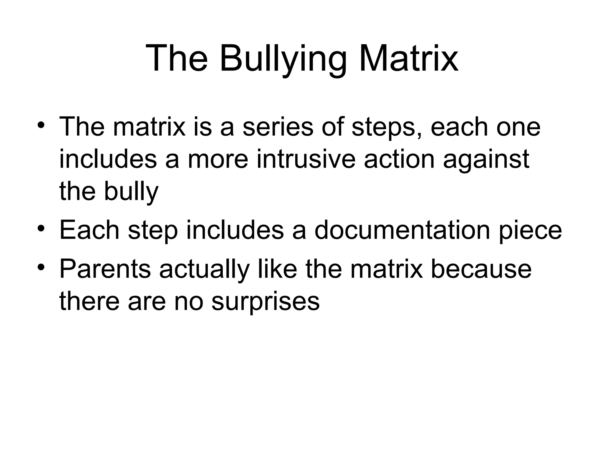 The Bullying Matrix
• The matrix is a series of steps, each one
includes a more intrusive action against
the bully
• Each step includes a documentation piece
• Parents actually like the matrix because
there are no surprises

 