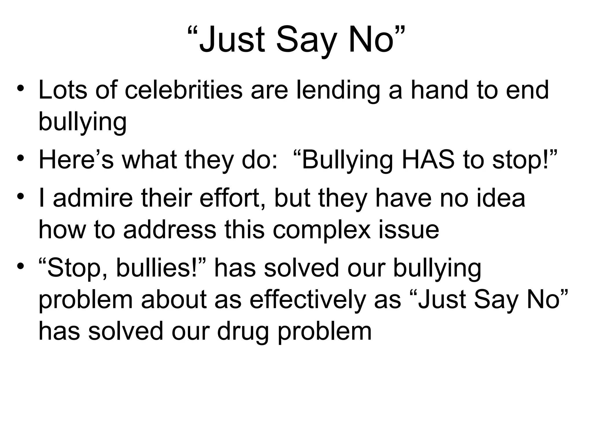 “Just Say No”
• Lots of celebrities are lending a hand to end
bullying
• Here’s what they do: “Bullying HAS to stop!”
• I admire their effort, but they have no idea
how to address this complex issue
• “Stop, bullies!” has solved our bullying
problem about as effectively as “Just Say No”
has solved our drug problem

 