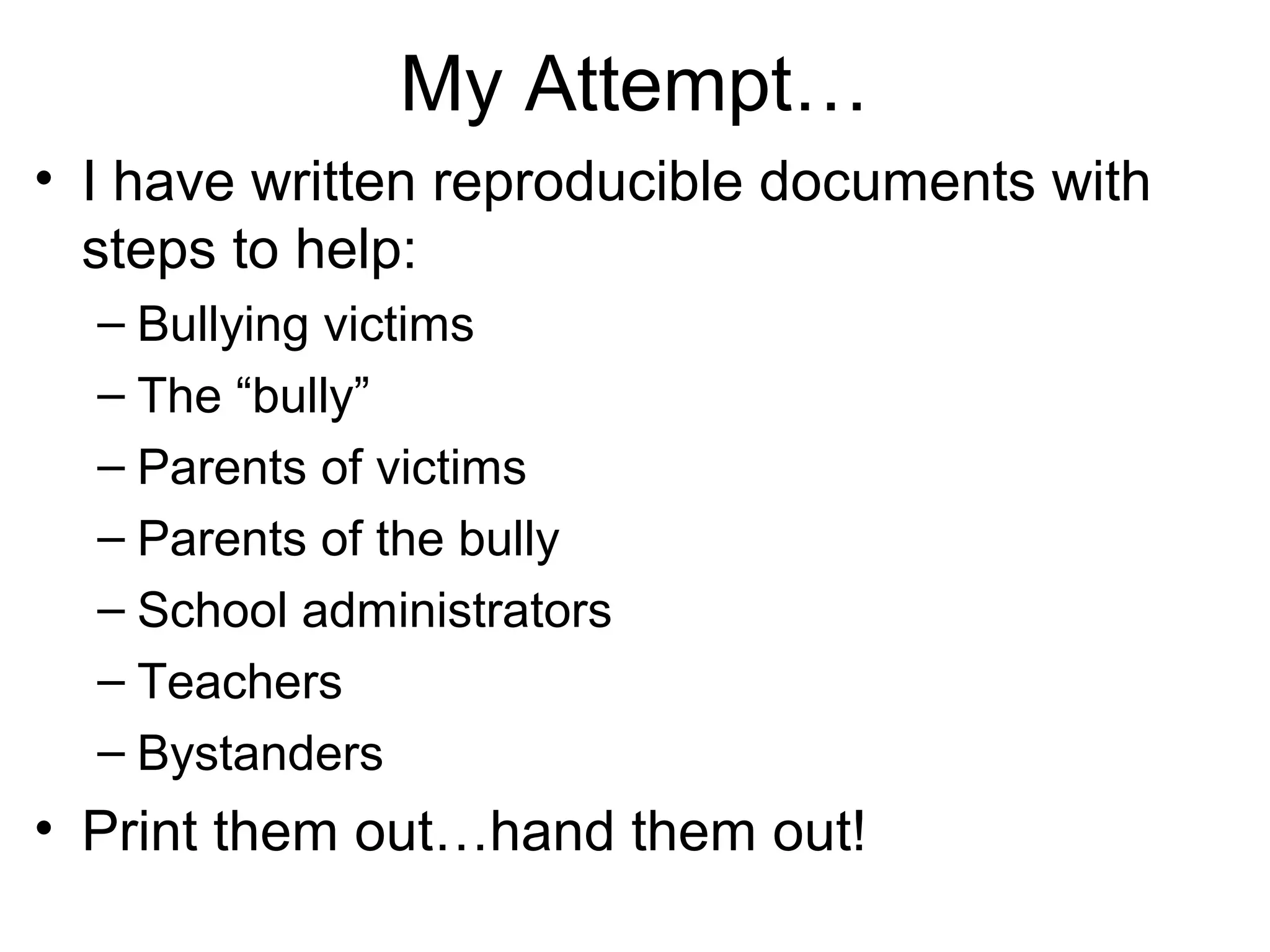 My Attempt…
• I have written reproducible documents with
steps to help:
– Bullying victims
– The “bully”
– Parents of victims
– Parents of the bully
– School administrators
– Teachers
– Bystanders

• Print them out…hand them out!

 