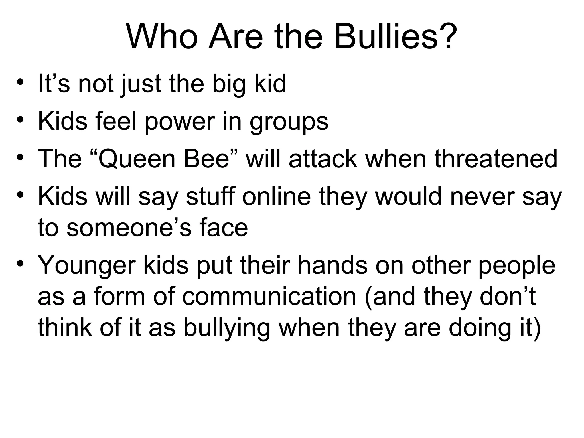 Who Are the Bullies?
•
•
•
•

It’s not just the big kid
Kids feel power in groups
The “Queen Bee” will attack when threatened
Kids will say stuff online they would never say
to someone’s face
• Younger kids put their hands on other people
as a form of communication (and they don’t
think of it as bullying when they are doing it)

 