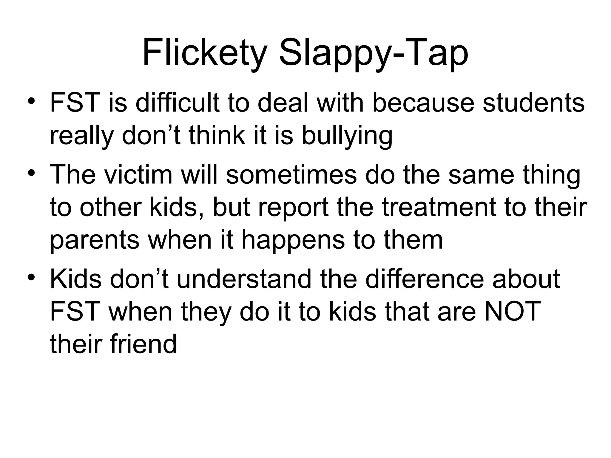 Flickety Slappy-Tap
• FST is difficult to deal with because students
really don’t think it is bullying
• The victim will sometimes do the same thing
to other kids, but report the treatment to their
parents when it happens to them
• Kids don’t understand the difference about
FST when they do it to kids that are NOT
their friend

 
