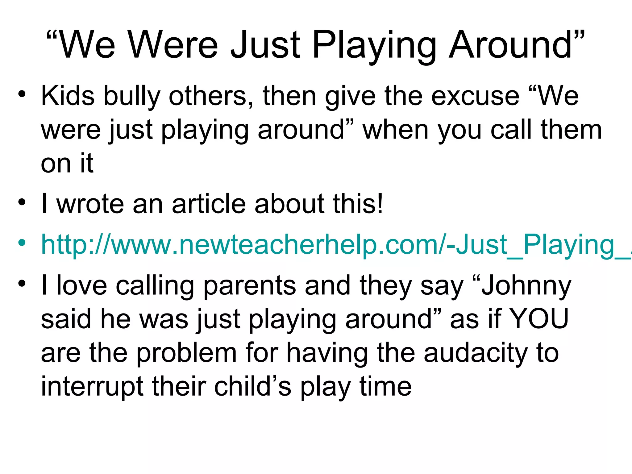 “We Were Just Playing Around”

• Kids bully others, then give the excuse “We
were just playing around” when you call them
on it
• I wrote an article about this!
• http://www.newteacherhelp.com/-Just_Playing_A
• I love calling parents and they say “Johnny
said he was just playing around” as if YOU
are the problem for having the audacity to
interrupt their child’s play time

 