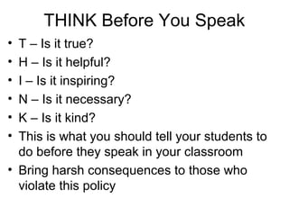 THINK Before You Speak
•
•
•
•
•
•

T – Is it true?
H – Is it helpful?
I – Is it inspiring?
N – Is it necessary?
K – Is it kind?
This is what you should tell your students to
do before they speak in your classroom
• Bring harsh consequences to those who
violate this policy

 