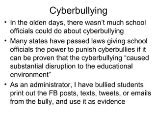 Cyberbullying
• In the olden days, there wasn’t much school
officials could do about cyberbullying
• Many states have passed laws giving school
officials the power to punish cyberbullies if it
can be proven that the cyberbullying “caused
substantial disruption to the educational
environment”
• As an administrator, I have bullied students
print out the FB posts, texts, tweets, or emails
from the bully, and use it as evidence

 