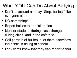 What YOU Can Do About Bullying
• Don’t sit around and say “Stop, bullies!” like
everyone else
• DO something!
• Report bullies to administration
• Monitor students during class changes,
during class, and in the cafeteria
• Call parents of bullies to let them know how
their child is acting at school
• Let victims know that they can report to you

 