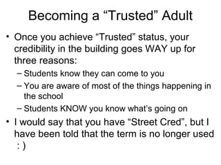 Becoming a “Trusted” Adult
• Once you achieve “Trusted” status, your
credibility in the building goes WAY up for
three reasons:
– Students know they can come to you
– You are aware of most of the things happening in
the school
– Students KNOW you know what’s going on

• I would say that you have “Street Cred”, but I
have been told that the term is no longer used
:)

 
