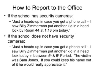 How to Report to the Office
• If the school has security cameras:
– “Just a heads-up in case you get a phone call – I
saw Billy Zimmerman put another kid in a head
lock by Room 44 at 1:18 pm today.”

• If the school does not have security
cameras:
– “Just a heads-up in case you get a phone call – I
saw Billy Zimmerman put another kid in a head
lock today in between 5th & 6th Period. The victim
was Sam Jones. If you could keep his name out
of it he would really appreciate it.”

 