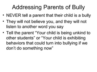 Addressing Parents of Bully
• NEVER tell a parent that their child is a bully
• They will not believe you, and they will not
listen to another word you say
• Tell the parent “Your child is being unkind to
other students” or “Your child is exhibiting
behaviors that could turn into bullying if we
don’t do something now”

 