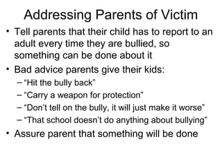 Addressing Parents of Victim
• Tell parents that their child has to report to an
adult every time they are bullied, so
something can be done about it
• Bad advice parents give their kids:
– “Hit the bully back”
– “Carry a weapon for protection”
– “Don’t tell on the bully, it will just make it worse”
– “That school doesn’t do anything about bullying”

• Assure parent that something will be done

 
