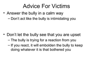 Advice For Victims
• Answer the bully in a calm way
– Don’t act like the bully is intimidating you

• Don’t let the bully see that you are upset
– The bully is trying for a reaction from you
– If you react, it will embolden the bully to keep
doing whatever it is that bothered you

 