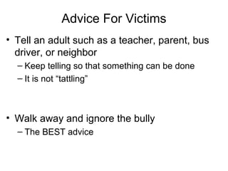 Advice For Victims
• Tell an adult such as a teacher, parent, bus
driver, or neighbor
– Keep telling so that something can be done
– It is not “tattling”

• Walk away and ignore the bully
– The BEST advice

 