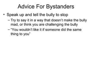Advice For Bystanders
• Speak up and tell the bully to stop
– Try to say it in a way that doesn’t make the bully
mad, or think you are challenging the bully
– “You wouldn’t like it if someone did the same
thing to you”

 