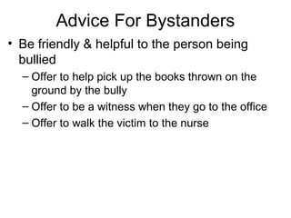 Advice For Bystanders
• Be friendly & helpful to the person being
bullied
– Offer to help pick up the books thrown on the
ground by the bully
– Offer to be a witness when they go to the office
– Offer to walk the victim to the nurse

 