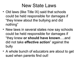 New State Laws
• Old laws (like Title IX) said that schools
could be held responsible for damages if
“they knew about the bullying and did
nothing”
• New laws in several states now say schools
could be held responsible for damages if
“they knew or should have known….and
did not take effective action” against the
bully
• A whole bunch of educators are about to get
sued when parents find out!

 
