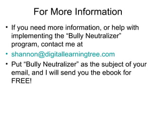 For More Information
• If you need more information, or help with
implementing the “Bully Neutralizer”
program, contact me at
• shannon@digitallearningtree.com
• Put “Bully Neutralizer” as the subject of your
email, and I will send you the ebook for
FREE!

 