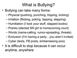 What is Bullying?
• Bullying can take many forms:
– Physical (pushing, punching, tripping, kicking)
– Irritation (flicking, poking, tapping, slapping)
– Humiliation (I took your stuff, slapped books)
– Pranks (elected SN girl to homecoming court)
– Words (name-calling, rumor-spreading, threats)
– Exclusion (I’m having a party…you aren’t invited)
– Cyber (texts, FB posts, embarrassing pics)

• It is difficult to stop because it can occur
anytime, anywhere

 