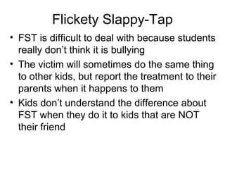 Flickety Slappy-Tap
• FST is difficult to deal with because students
really don’t think it is bullying
• The victim will sometimes do the same thing
to other kids, but report the treatment to their
parents when it happens to them
• Kids don’t understand the difference about
FST when they do it to kids that are NOT
their friend

 