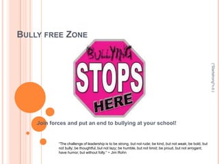 BULLY FREE ZONE




                                                                                                              (“Startstrong"n.d.)
    Join forces and put an end to bullying at your school!


            “The challenge of leadership is to be strong, but not rude; be kind, but not weak; be bold, but
            not bully; be thoughtful, but not lazy; be humble, but not timid; be proud, but not arrogant;
            have humor, but without folly.” ~ Jim Rohn
 