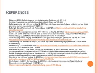 REFERENCES
 Blaker, A. (2009). Bulletin board for physical education. Retrieved July 12, 2012
 fromhttp://www.pecentral.org/bulletinboard/ViewBulletinBoard.asp?ID=633.
 Bullying epidemic, n.d. retrieved on July 12, 2012 from http://www.tower.com/bullying-epidemic-not-just-childs-
 play-lorna-blumen-paperback/wapi/118261135
 Bullying & Sexual harassment, n.d. Retrieved July 12, 2012 from http://www.nwlc.org/rotating-tabs/bullying-
 sexual-harassment
 Burin Peninsula voice against violence, 2010 retrieved on July 12, 2012 from http://www.bpvav.com/youth.htm.
 CALCASA, (2012). Not in our school: Tools to create inclusive environments & stop gender-based bullying.
 Rretrieved July 12, 2012 from http://calcasa.org/prevention/not-in-our-school/.
 Could reducing school bullying affect Alabama’s low graduation rate? (2012) retrieved July 12, 2012 from
 http://soapblox.net/could-reducing-school-bullying-affect-alabamas-low-graduation-rate.
 Dosomething, n.d. retrieved on July 12, 2012 from http://www.dosomething.org/tipsandtools/11-facts-about-
 school-bullying.
 Elizabethblog, (2010). Retrieved from http://elizabeth-elizabethblog.blogspot.com/2010/06/web-source-two.html
 Lungu, D. (2010). Little bully girls. Lifestyle.
 McPherson, D. (2011). How bullied children get worse grades at school. Retrieved July 12, 2012 from
 http://www.dailymail.co.uk/news/article-2035621/Why-bullied-children-worse-grades-school-left-alone.html.
 Patrick. The Bully Suicide Projects. Retrieved July 12, 2012 from http://www.homorazzi.com/article/the-bully-
 suicide-project-beaux-wellborn-trancy-nanthavongsa-youth-first-texas-photos/.
 Staystrong, n.d. retrieved on July 12, 2012 from http://startstrongwichita.org/teensite/2011/04/the-continuum-of-
 bullying-from-teasing-to-%E2%80%9Cbullycide%E2%80%9D/
 Steffenhagen, J. (2012) Retrieved July 12, 2012 from http://blogs.vancouversun.com/tag/anti-bullying/
 Stonewall, n.d. retrieved on July 12, 2012 from
 http://www.stonewall.org.uk/at_school/antibullying_week_2011/6499.asp
 