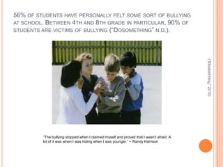 56% OF STUDENTS HAVE PERSONALLY FELT SOME SORT OF BULLYING
AT SCHOOL. BETWEEN 4TH AND 8TH GRADE IN PARTICULAR, 90% OF
STUDENTS ARE VICTIMS OF BULLYING (“DOSOMETHING” N.D.).




                                                                                          ("Elizabethblog," 2010)
         “The bullying stopped when I claimed myself and proved that I wasn’t afraid. A
         lot of it was when I was hiding when I was younger.” ~ Randy Harrison
 