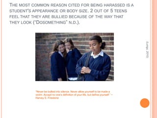 THE MOST COMMON REASON CITED FOR BEING HARASSED IS A
STUDENT'S APPEARANCE OR BODY SIZE. 2 OUT OF 5 TEENS
FEEL THAT THEY ARE BULLIED BECAUSE OF THE WAY THAT
THEY LOOK (“DOSOMETHING” N.D.).




                                                                                      (Lungu, 2010)
           “Never be bullied into silence. Never allow yourself to be made a
           victim. Accept no one’s definition of your life, but define yourself.” ~
           Harvey S. Firestone
 