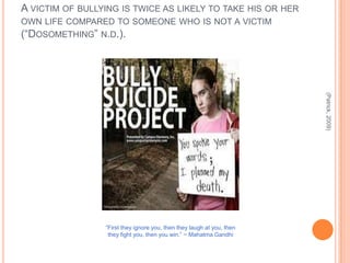 A VICTIM OF BULLYING IS TWICE AS LIKELY TO TAKE HIS OR HER
OWN LIFE COMPARED TO SOMEONE WHO IS NOT A VICTIM
(“DOSOMETHING” N.D.).




                                                                        (Patrick, 2009)
                 “First they ignore you, then they laugh at you, then
                  they fight you, then you win.” ~ Mahatma Gandhi
 