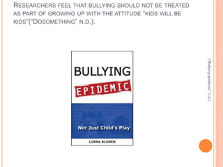 RESEARCHERS FEEL THAT BULLYING SHOULD NOT BE TREATED
AS PART OF GROWING UP WITH THE ATTITUDE “KIDS WILL BE
KIDS“(“DOSOMETHING” N.D.).




                                                        ("Bullying epidemic," n.d.)
 