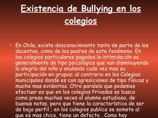 Existencia de Bullying en los colegios En Chile, existe desconocimiento tanto de parte de los docentes, como de los padres de este fenómeno. En los colegios particulares pagados la intimidación es generalmente de tipo psicológica que van disminuyendo la alegría del niño y anulando cada vez mas su participación en grupos; al contrario en los Colegios municipales donde es con agresiciones de tipo físicas y mucho mas evidentes. Otro paralelo que podemos efectuar es que en los colegios Privados se busca como presa muchas veces al alumno estudioso, de buenas notas, pero que tiene la característica de ser de bajo perfil ; en los colegios publico se somete al que es mas chico, tiene un defecto . Como hay desconocimiento, tampoco esta la preparación para tratarlo. 