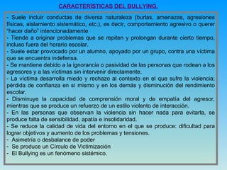 CARACTERÍSTICAS DEL BULLYING. - Suele incluir conductas de diversa naturaleza (burlas, amenazas, agresiones físicas, aislamiento sistemático, etc.), es decir, comportamiento agresivo o querer “hacer daño” intencionadamente - Tiende a originar problemas que se repiten y prolongan durante cierto tiempo, incluso fuera del horario escolar. - Suele estar provocado por un alumno, apoyado por un grupo, contra una víctima que se encuentra indefensa. - Se mantiene debido a la ignorancia o pasividad de las personas que rodean a los agresores y a las víctimas sin intervenir directamente. - La víctima desarrolla miedo y rechazo al contexto en el que sufre la violencia; pérdida de confianza en sí mismo y en los demás y disminución del rendimiento escolar. - Disminuye la capacidad de comprensión moral y de empatía del agresor, mientras que se produce un refuerzo de un estilo violento de interacción. - En las personas que observan la violencia sin hacer nada para evitarla, se produce falta de sensibilidad, apatía e insolidaridad. - Se reduce la calidad de vida del entorno en el que se produce: dificultad para lograr objetivos y aumento de los problemas y tensiones. Asimetría o desbalance de poder Se produce un Círculo de Victimización  El Bullying es un fenómeno sistémico. 