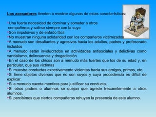 Los acosadores  tienden a mostrar algunas de estas características: Una fuerte necesidad de dominar y someter a otros compañeros y salirse siempre con la suya Son impulsivos y de enfado fácil  No muestran ninguna solidaridad con los compañeros victimizados A menudo son desafiantes y agresivos hacia los adultos, padres y profesorado incluidos A menudo están involucrados en actividades antisociales y delictivas como vandalismo, delincuencia y drogadicción En el caso de los chicos son a menudo más fuertes que los de su edad y, en particular, que sus víctimas Si muestra conductas excesivamente violentas hacia sus amigos, primos, etc. Si tiene objetos diversos que no son suyos y cuya procedencia es difícil de explicar. Si a menudo cuenta mentiras para justificar su conducta. Si otros padres o alumnos se quejan que agrede frecuentemente a otros alumnos. Si percibimos que ciertos compañeros rehuyen la presencia de este alumno. 