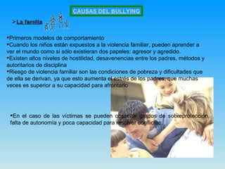 CAUSAS DEL BULLYING La familia Primeros modelos de comportamiento  Cuando los niños están expuestos a la violencia familiar, pueden aprender a ver el mundo como si sólo existieran dos papeles: agresor y agredido.  Existen altos niveles de hostilidad, desavenencias entre los padres, métodos y autoritarios de disciplina  Riesgo de violencia familiar son las condiciones de pobreza y dificultades que de ella se derivan, ya que esto aumenta el estrés de los padres, que muchas veces es superior a su capacidad para afrontarlo  En el caso de las víctimas se pueden observar grados de sobreprotección, falta de autonomía y poca capacidad para resolver conflictos.  