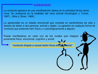 AGRESIVIDAD La conducta agresiva es una manifestación básica en la actividad de los seres vivos. Su presencia en la totalidad del reino animal (Huntington y Turner, 1987) , (Mos y Oliver, 1988) .  La agresividad es un estado emocional que consiste en sentimientos de odio y deseos de dañar a otra persona, animal u objeto. La agresión es cualquier forma de conducta que pretende herir física y o psicológicamente a alguien.  Puede manifestarse en cada uno de los niveles que integran al individuo: puramente físico, emocional, cognitivo y social  “ conducta dirigida a causar lesión física a otra persona”  