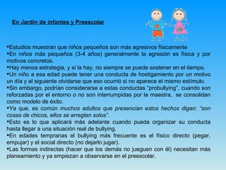 En Jardín de infantes y Preescolar Estudios muestran que niños pequeños son más agresivos físicamente En niños más pequeños (3-4 años) generalmente la agresión es física y por motivos concretos.   Hay menos estrategia, y si la hay, no siempre se puede sostener en el tiempo.  Un niño a esa edad puede tener una conducta de hostigamiento por un motivo un día y al siguiente olvidarse que eso ocurrió si no aparece el mismo estímulo. Sin embargo, podrían considerarse a estas conductas “probullying”, cuando son reforzadas por el entorno o no son interrumpidas por la maestra,  se consolidan como modelo de éxito.  Ya que, es común  muchos adultos que presencian estos hechos digan: “son cosas de chicos, ellos se arreglan solos”. Esto es lo que aplicará más adelante cuando pueda organizar su conducta hasta llegar a una situación real de bullying. En edades tempranas el bullying más frecuente es el físico directo (pegar, empujar) y el social directo (no dejarlo jugar).  Las formas indirectas (hacer que los demás no jueguen con él) necesitan más planeamiento y ya empiezan a observarse en el preescolar. 