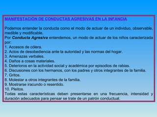 MANIFESTACIÓN DE CONDUCTAS AGRESIVAS EN LA INFANCIA Podemos entender la conducta como   el modo de actuar de un individuo, observable, medible y modificable. Por  Conducta Agresiva  entendemos, un modo de actuar de los niños caracterizada por: 1. Accesos de cólera. 2. Actos de desobediencia ante la autoridad y las normas del hogar. 3. Amenazas verbales. 4. Daños a cosas materiales. 5. Deterioros en la actividad social y académica por episodios de rabias. 6. Discusiones con los hermanos, con los padres y otros integrantes de la familia. 7. Gritos. 8. Molestar a otros integrantes de la familia. 9. Mostrarse iracundo o resentido. 10. Pleitos.  Todas estas características deben presentarse en una frecuencia, intensidad y duración adecuados para pensar se trate de un patrón conductual. 