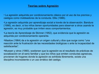 Teorías sobre Agresión La agresión adquirida por condicionamiento clásico por el uso de los premios y castigos como moldeadores de la conducta. Ellis (1986).  La agresión adquirida por aprendizaje social a través de la observación. Bandura (1986), es decir, si los niños tienen oportunidades para observar a otros usando la agresión, es muy probable que imiten esos comportamientos.  La teoría de Aprendizaje de Skinner (1952), que evidencia que la agresión es adquirida por condicionamiento operante.  Maslow (1964) da a la agresión un origen cultural y dice que surge como “una reacción ante la frustración de las necesidades biológicas o ante la incapacidad de satisfacerlas”.  Mussen y otros (1990), sostienen que la agresión es el resultado de prácticas de socialización en el seno familiar y que los niños que emiten conductas agresivas, provienen de hogares donde la agresión es exhibida libremente, existe una disciplina inconsistente o un uso errático del castigo. 
