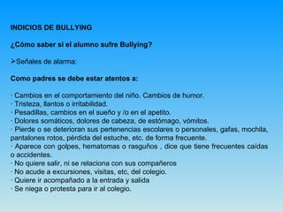 INDICIOS DE BULLYING ¿Cómo saber si el alumno sufre Bullying? Señales de alarma: Como padres se debe estar atentos a: · Cambios en el comportamiento del niño. Cambios de humor.  · Tristeza, llantos o irritabilidad. · Pesadillas, cambios en el sueño y /o en el apetito. · Dolores somáticos, dolores de cabeza, de estómago, vómitos. · Pierde o se deterioran sus pertenencias escolares o personales, gafas, mochila, pantalones rotos, pérdida del estuche, etc. de forma frecuente. · Aparece con golpes, hematomas o rasguños , dice que tiene frecuentes caídas o accidentes. · No quiere salir, ni se relaciona con sus compañeros · No acude a excursiones, visitas, etc, del colegio. · Quiere ir acompañado a la entrada y salida · Se niega o protesta para ir al colegio. 
