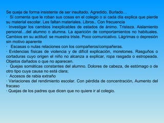 Se queja de forma insistente de ser insultado. Agredido. Burlado… ·  Si comenta que le roban sus cosas en el colegio o si cada día explica que pierde su material escolar. Les faltan materiales. Libros.. Con frecuencia · Investigar los cambios inexplicables de estados de ánimo. Tristeza. Aislamiento personal…del alumno o alumna. La aparición de comportamientos no habituales. Cambios en su actitud: se muestra triste. Poco comunicativo. Lágrimas o depresión sin motivo aparente ·  Escasas o nulas relaciones con los compañeros/compañeras. · Evidencias físicas de violencia y de difícil explicación, moretones. Rasguños o cortaduras cuyo origen el niño no alcanza a explicar, ropa rasgada o estropeada. Objetos dañados o que no aparecen. ·  Quejas somáticas constantes del alumno. Dolores de cabeza, de estómago o de otro tipo cuya causa no está clara; ·  Accesos de rabia extraño · Variaciones del rendimiento escolar. Con pérdida de concentración, Aumento del fracaso · Quejas de los padres que dicen que no quiere ir al colegio. 