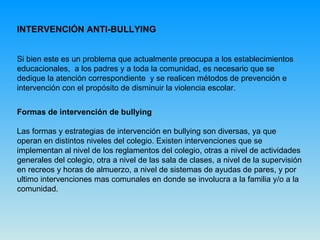 INTERVENCIÓN ANTI-BULLYING   Si bien este es un problema que actualmente preocupa a los establecimientos educacionales,  a los padres y a toda la comunidad, es necesario que se dedique la atención correspondiente  y se realicen métodos de prevención e intervención con el propósito de disminuir la violencia escolar.  Formas de intervención de bullying Las formas y estrategias de intervención en bullying son diversas, ya que operan en distintos niveles del colegio. Existen intervenciones que se implementan al nivel de los reglamentos del colegio, otras a nivel de actividades generales del colegio, otra a nivel de las sala de clases, a nivel de la supervisión en recreos y horas de almuerzo, a nivel de sistemas de ayudas de pares, y por ultimo intervenciones mas comunales en donde se involucra a la familia y/o a la comunidad. 