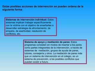 Estas posibles acciones de intervención se pueden ordena de la siguiente forma : Sistemas de intervención individual:  Estos sistemas implican trabajar específicamente con la victima con el objetivo de enseñarles a desarrollar estrategia de afrontamiento, de empatía, de asertividad, resolución de conflictos, etc.  Sistema de apoyo y mediación de pares:  Estos programas consisten en modos de insertar a los pares como partes integrantes de la intervención, a través de sistemas de  mediación, grupos de ayuda de pares, tutores, consejería y otros. La mediación de pares más que un sistema de intervención en el colegio, es un sistema de prevención, a los posibles conflictos que puedan existir a futuro.  