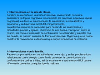 Intervenciones en la sala de clases. Focaliza su atención en la acción instructiva, involucrando no solo la enseñanza en logros cognitivos; sino también los procesos subjetivos (metas cognitivas), es decir, el autoconcepto, la autoestima, la vida afectiva y emocional y la dimensión moral del comportamiento.  La reflexión personal, la capacidad para hablar de los sentimientos y dificultades propias y ajenas, el dominio de una buena concepción sobre si mismo, así como el desarrollo de sentimientos de solidaridad y empatía con los demás, se pueden enseñar de forma constructiva. Digamos que se puede construir la convivencia, evitando así que surjan fenómenos de violencia. Intervenciones con la familia. Padres comprometidos en las actividades de su hijo, y en las problemáticas relacionadas con el colegio con el fin de promover la comunicación y la confianza entre padres e hijos, así de esta manera será menos difícil para el niño o niña comentar cualquier tipo de maltrato. 