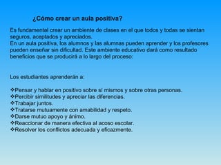 ¿Cómo crear un aula positiva? Es fundamental crear un ambiente de clases en el que todos y todas se sientan seguros, aceptados y apreciados.  En un aula positiva, los alumnos y las alumnas pueden aprender y los profesores pueden enseñar sin dificultad. Este ambiente educativo dará como resultado beneficios que se producirá a lo largo del proceso: Los estudiantes aprenderán a: Pensar y hablar en positivo sobre sí mismos y sobre otras personas. Percibir similitudes y apreciar las diferencias. Trabajar juntos. Tratarse mutuamente con amabilidad y respeto. Darse mutuo apoyo y ánimo. Reaccionar de manera efectiva al acoso escolar. Resolver los conflictos adecuada y eficazmente. 